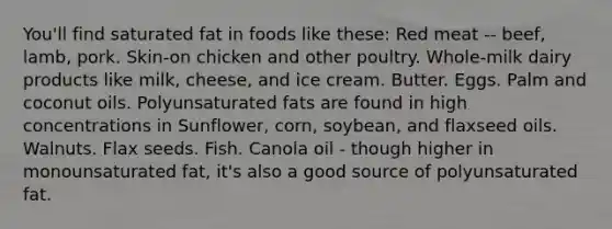 You'll find saturated fat in foods like these: Red meat -- beef, lamb, pork. Skin-on chicken and other poultry. Whole-milk dairy products like milk, cheese, and ice cream. Butter. Eggs. Palm and coconut oils. Polyunsaturated fats are found in high concentrations in Sunflower, corn, soybean, and flaxseed oils. Walnuts. Flax seeds. Fish. Canola oil - though higher in monounsaturated fat, it's also a good source of polyunsaturated fat.