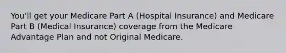 You'll get your Medicare Part A (Hospital Insurance) and Medicare Part B (Medical Insurance) coverage from the Medicare Advantage Plan and not Original Medicare.