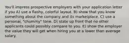 You'll impress prospective employers with your application letter if you A) use a flashy, colorful layout. B) show that you know something about the company and its marketplace. C) use a personal, "chummy" tone. D) state up front that no other applicants could possibly compare to you. E) show the employer the value they will get when hiring you at a lower than average salary.