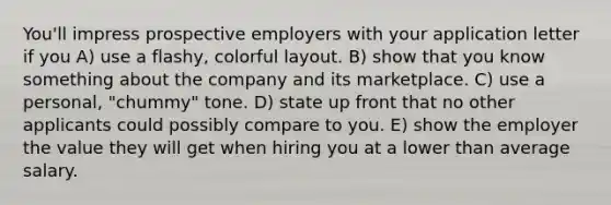 You'll impress prospective employers with your application letter if you A) use a flashy, colorful layout. B) show that you know something about the company and its marketplace. C) use a personal, "chummy" tone. D) state up front that no other applicants could possibly compare to you. E) show the employer the value they will get when hiring you at a lower than average salary.