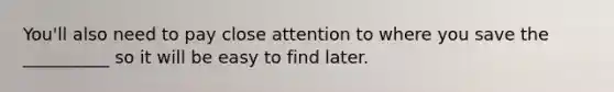 You'll also need to pay close attention to where you save the __________ so it will be easy to find later.