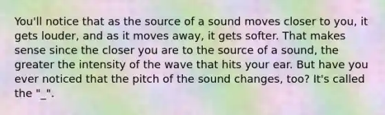 You'll notice that as the source of a sound moves closer to you, it gets louder, and as it moves away, it gets softer. That makes sense since the closer you are to the source of a sound, the greater the intensity of the wave that hits your ear. But have you ever noticed that the pitch of the sound changes, too? It's called the "_".