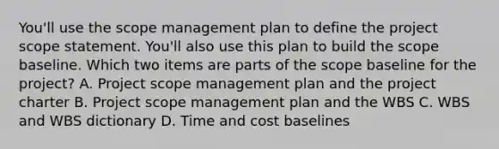 You'll use the scope management plan to define the project scope statement. You'll also use this plan to build the scope baseline. Which two items are parts of the scope baseline for the project? A. Project scope management plan and the project charter B. Project scope management plan and the WBS C. WBS and WBS dictionary D. Time and cost baselines