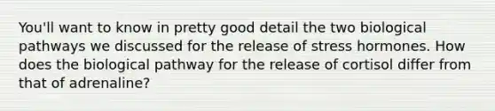 You'll want to know in pretty good detail the two biological pathways we discussed for the release of stress hormones. How does the biological pathway for the release of cortisol differ from that of adrenaline?