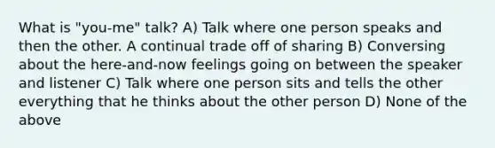 What is "you-me" talk? A) Talk where one person speaks and then the other. A continual trade off of sharing B) Conversing about the here-and-now feelings going on between the speaker and listener C) Talk where one person sits and tells the other everything that he thinks about the other person D) None of the above