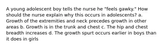 A young adolescent boy tells the nurse he "feels gawky." How should the nurse explain why this occurs in adolescents? a. Growth of the extremities and neck precedes growth in other areas b. Growth is in the trunk and chest c. The hip and chest breadth increases d. The growth spurt occurs earlier in boys than it does in girls