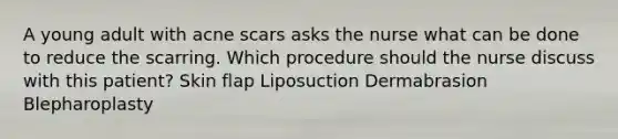 A young adult with acne scars asks the nurse what can be done to reduce the scarring. Which procedure should the nurse discuss with this patient? Skin flap Liposuction Dermabrasion Blepharoplasty