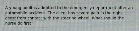 A young adult is admitted to the emergency department after an automobile accident. The client has severe pain in the right chest from contact with the steering wheel. What should the nurse do first?