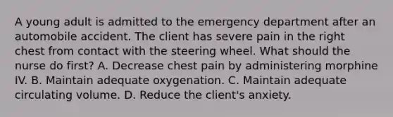 A young adult is admitted to the emergency department after an automobile accident. The client has severe pain in the right chest from contact with the steering wheel. What should the nurse do first? A. Decrease chest pain by administering morphine IV. B. Maintain adequate oxygenation. C. Maintain adequate circulating volume. D. Reduce the client's anxiety.