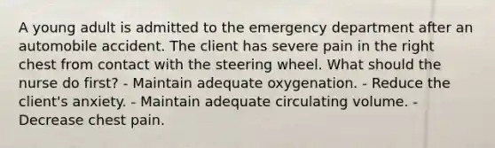 A young adult is admitted to the emergency department after an automobile accident. The client has severe pain in the right chest from contact with the steering wheel. What should the nurse do first? - Maintain adequate oxygenation. - Reduce the client's anxiety. - Maintain adequate circulating volume. - Decrease chest pain.