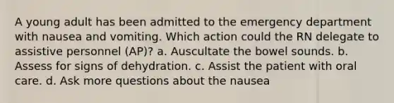 A young adult has been admitted to the emergency department with nausea and vomiting. Which action could the RN delegate to assistive personnel (AP)? a. Auscultate the bowel sounds. b. Assess for signs of dehydration. c. Assist the patient with oral care. d. Ask more questions about the nausea