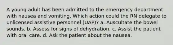 A young adult has been admitted to the emergency department with nausea and vomiting. Which action could the RN delegate to unlicensed assistive personnel (UAP)? a. Auscultate the bowel sounds. b. Assess for signs of dehydration. c. Assist the patient with oral care. d. Ask the patient about the nausea.