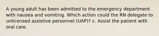 A young adult has been admitted to the emergency department with nausea and vomiting. Which action could the RN delegate to unlicensed assistive personnel (UAP)? c. Assist the patient with oral care.