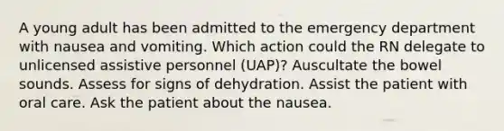 A young adult has been admitted to the emergency department with nausea and vomiting. Which action could the RN delegate to unlicensed assistive personnel (UAP)? Auscultate the bowel sounds. Assess for signs of dehydration. Assist the patient with oral care. Ask the patient about the nausea.