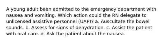 A young adult been admitted to the emergency department with nausea and vomiting. Which action could the RN delegate to unlicensed assistive personnel (UAP)? a. Auscultate the bowel sounds. b. Assess for signs of dehydration. c. Assist the patient with oral care. d. Ask the patient about the nausea.