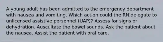 A young adult has been admitted to the emergency department with nausea and vomiting. Which action could the RN delegate to unlicensed assistive personnel (UAP)? Assess for signs or dehydration. Auscultate the bowel sounds. Ask the patient about the nausea. Assist the patient with oral care.