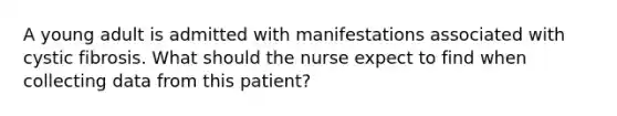 A young adult is admitted with manifestations associated with cystic fibrosis. What should the nurse expect to find when collecting data from this patient?