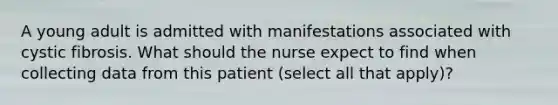 A young adult is admitted with manifestations associated with cystic fibrosis. What should the nurse expect to find when collecting data from this patient (select all that apply)?