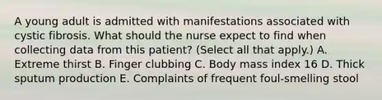 A young adult is admitted with manifestations associated with cystic fibrosis. What should the nurse expect to find when collecting data from this patient? (Select all that apply.) A. Extreme thirst B. Finger clubbing C. Body mass index 16 D. Thick sputum production E. Complaints of frequent foul-smelling stool