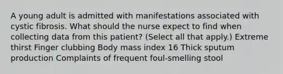 A young adult is admitted with manifestations associated with cystic fibrosis. What should the nurse expect to find when collecting data from this patient? (Select all that apply.) Extreme thirst Finger clubbing Body mass index 16 Thick sputum production Complaints of frequent foul-smelling stool