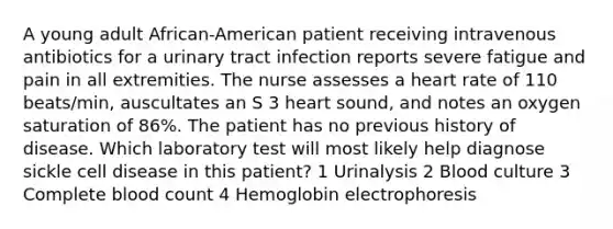 A young adult African-American patient receiving intravenous antibiotics for a urinary tract infection reports severe fatigue and pain in all extremities. The nurse assesses a heart rate of 110 beats/min, auscultates an S 3 heart sound, and notes an oxygen saturation of 86%. The patient has no previous history of disease. Which laboratory test will most likely help diagnose sickle cell disease in this patient? 1 Urinalysis 2 Blood culture 3 Complete blood count 4 Hemoglobin electrophoresis