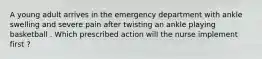 A young adult arrives in the emergency department with ankle swelling and severe pain after twisting an ankle playing basketball . Which prescribed action will the nurse implement first ?