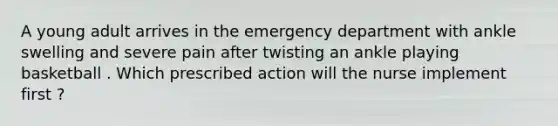 A young adult arrives in the emergency department with ankle swelling and severe pain after twisting an ankle playing basketball . Which prescribed action will the nurse implement first ?