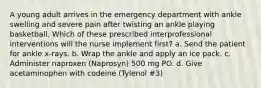 A young adult arrives in the emergency department with ankle swelling and severe pain after twisting an ankle playing basketball. Which of these prescribed interprofessional interventions will the nurse implement first? a. Send the patient for ankle x-rays. b. Wrap the ankle and apply an ice pack. c. Administer naproxen (Naprosyn) 500 mg PO. d. Give acetaminophen with codeine (Tylenol #3)