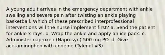 A young adult arrives in the emergency department with ankle swelling and severe pain after twisting an ankle playing basketball. Which of these prescribed interprofessional interventions will the nurse implement first? a. Send the patient for ankle x-rays. b. Wrap the ankle and apply an ice pack. c. Administer naproxen (Naprosyn) 500 mg PO. d. Give acetaminophen with codeine (Tylenol #3)