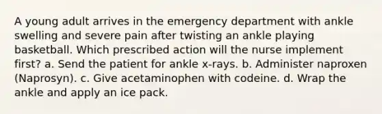 A young adult arrives in the emergency department with ankle swelling and severe pain after twisting an ankle playing basketball. Which prescribed action will the nurse implement first? a. Send the patient for ankle x-rays. b. Administer naproxen (Naprosyn). c. Give acetaminophen with codeine. d. Wrap the ankle and apply an ice pack.