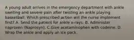 A young adult arrives in the emergency department with ankle swelling and severe pain after twisting an ankle playing basketball. Which prescribed action will the nurse implement first? A. Send the patient for ankle x-rays. B. Administer naproxen (Naprosyn). C.Give acetaminophen with codeine. D. Wrap the ankle and apply an ice pack.