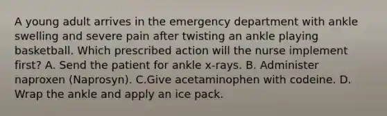 A young adult arrives in the emergency department with ankle swelling and severe pain after twisting an ankle playing basketball. Which prescribed action will the nurse implement first? A. Send the patient for ankle x-rays. B. Administer naproxen (Naprosyn). C.Give acetaminophen with codeine. D. Wrap the ankle and apply an ice pack.