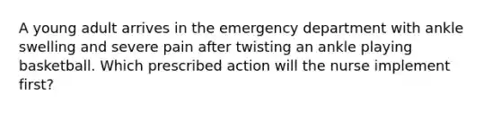 A young adult arrives in the emergency department with ankle swelling and severe pain after twisting an ankle playing basketball. Which prescribed action will the nurse implement first?