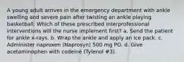 A young adult arrives in the emergency department with ankle swelling and severe pain after twisting an ankle playing basketball. Which of these prescribed interprofessional interventions will the nurse implement first? a. Send the patient for ankle x-rays. b. Wrap the ankle and apply an ice pack. c. Administer naproxen (Naprosyn) 500 mg PO. d. Give acetaminophen with codeine (Tylenol #3).