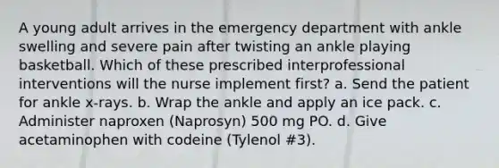 A young adult arrives in the emergency department with ankle swelling and severe pain after twisting an ankle playing basketball. Which of these prescribed interprofessional interventions will the nurse implement first? a. Send the patient for ankle x-rays. b. Wrap the ankle and apply an ice pack. c. Administer naproxen (Naprosyn) 500 mg PO. d. Give acetaminophen with codeine (Tylenol #3).