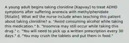 A young adult begins taking clonidine [Kapvay] to treat ADHD symptoms after suffering anorexia with methylphenidate [Ritalin]. What will the nurse include when teaching this patient about taking clonidine? a. "Avoid consuming alcohol while taking this medication." b. "Insomnia may still occur while taking this drug." c. "You will need to pick up a written prescription every 30 days." d. "You may crush the tablets and put them in food."