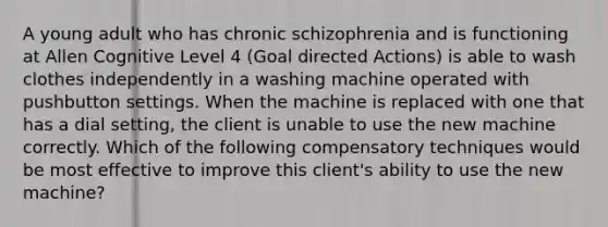 A young adult who has chronic schizophrenia and is functioning at Allen Cognitive Level 4 (Goal directed Actions) is able to wash clothes independently in a washing machine operated with pushbutton settings. When the machine is replaced with one that has a dial setting, the client is unable to use the new machine correctly. Which of the following compensatory techniques would be most effective to improve this client's ability to use the new machine?