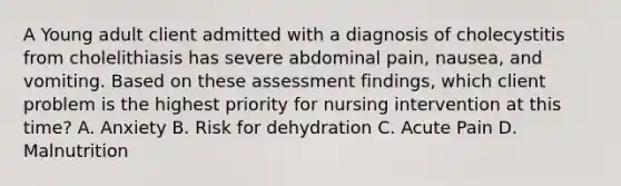 A Young adult client admitted with a diagnosis of cholecystitis from cholelithiasis has severe abdominal pain, nausea, and vomiting. Based on these assessment findings, which client problem is the highest priority for nursing intervention at this time? A. Anxiety B. Risk for dehydration C. Acute Pain D. Malnutrition