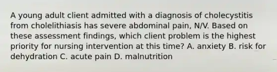 A young adult client admitted with a diagnosis of cholecystitis from cholelithiasis has severe abdominal pain, N/V. Based on these assessment findings, which client problem is the highest priority for nursing intervention at this time? A. anxiety B. risk for dehydration C. acute pain D. malnutrition