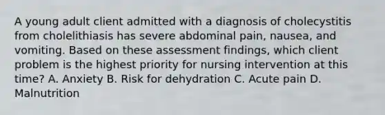 A young adult client admitted with a diagnosis of cholecystitis from cholelithiasis has severe abdominal pain, nausea, and vomiting. Based on these assessment findings, which client problem is the highest priority for nursing intervention at this time? A. Anxiety B. Risk for dehydration C. Acute pain D. Malnutrition