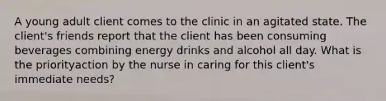 A young adult client comes to the clinic in an agitated state. The client's friends report that the client has been consuming beverages combining energy drinks and alcohol all day. What is the priorityaction by the nurse in caring for this client's immediate needs?