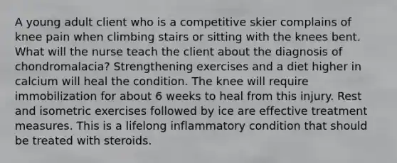 A young adult client who is a competitive skier complains of knee pain when climbing stairs or sitting with the knees bent. What will the nurse teach the client about the diagnosis of chondromalacia? Strengthening exercises and a diet higher in calcium will heal the condition. The knee will require immobilization for about 6 weeks to heal from this injury. Rest and isometric exercises followed by ice are effective treatment measures. This is a lifelong inflammatory condition that should be treated with steroids.