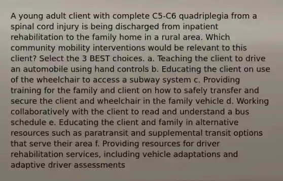 A young adult client with complete C5-C6 quadriplegia from a spinal cord injury is being discharged from inpatient rehabilitation to the family home in a rural area. Which community mobility interventions would be relevant to this client? Select the 3 BEST choices. a. Teaching the client to drive an automobile using hand controls b. Educating the client on use of the wheelchair to access a subway system c. Providing training for the family and client on how to safely transfer and secure the client and wheelchair in the family vehicle d. Working collaboratively with the client to read and understand a bus schedule e. Educating the client and family in alternative resources such as paratransit and supplemental transit options that serve their area f. Providing resources for driver rehabilitation services, including vehicle adaptations and adaptive driver assessments