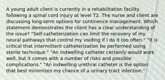 A young adult client is currently in a rehabilitation facility following a spinal cord injury at level T2. The nurse and client are discussing long-term options for continence management. Which statement demonstrates the client has a clear understanding of the issue? "Self-catheterization can limit the recovery of my neural pathways that control my voiding if I do it too often." "It is critical that intermittent catheterization be performed using sterile technique." "An indwelling catheter certainly would work well, but it comes with a number of risks and possible complications." "An indwelling urethral catheter is the option that best minimizes my chance of a urinary tract infection."