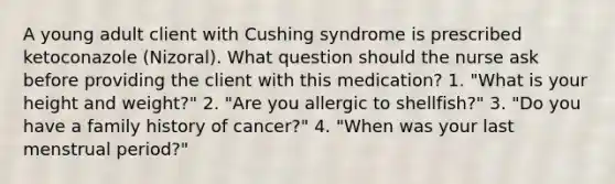 A young adult client with Cushing syndrome is prescribed ketoconazole (Nizoral). What question should the nurse ask before providing the client with this medication? 1. "What is your height and weight?" 2. "Are you allergic to shellfish?" 3. "Do you have a family history of cancer?" 4. "When was your last menstrual period?"