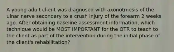 A young adult client was diagnosed with axonotmesis of the ulnar nerve secondary to a crush injury of the forearm 2 weeks ago. After obtaining baseline assessment information, which technique would be MOST IMPORTANT for the OTR to teach to the client as part of the intervention during the initial phase of the client's rehabilitation?