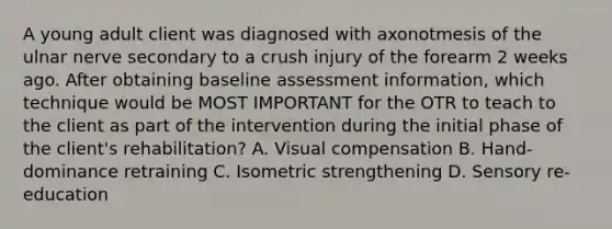 A young adult client was diagnosed with axonotmesis of the ulnar nerve secondary to a crush injury of the forearm 2 weeks ago. After obtaining baseline assessment information, which technique would be MOST IMPORTANT for the OTR to teach to the client as part of the intervention during the initial phase of the client's rehabilitation? A. Visual compensation B. Hand-dominance retraining C. Isometric strengthening D. Sensory re-education