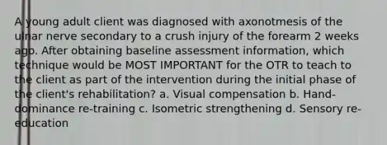 A young adult client was diagnosed with axonotmesis of the ulnar nerve secondary to a crush injury of the forearm 2 weeks ago. After obtaining baseline assessment information, which technique would be MOST IMPORTANT for the OTR to teach to the client as part of the intervention during the initial phase of the client's rehabilitation? a. Visual compensation b. Hand-dominance re-training c. Isometric strengthening d. Sensory re-education