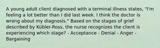 A young adult client diagnosed with a terminal illness states, "I'm feeling a lot better than I did last week. I think the doctor is wrong about my diagnosis." Based on the stages of grief described by Kübler-Ross, the nurse recognizes the client is experiencing which stage? - Acceptance - Denial - Anger - Bargaining