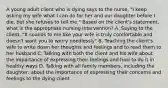 A young adult client who is dying says to the nurse, "I keep asking my wife what I can do for her and our daughter before I die, but she refuses to tell me." Based on the client's statement, what is the appropriate nursing intervention? A. Saying to the client, "It sounds to me like your wife is truly comfortable and doesn't want you to worry needlessly" B. Teaching the client's wife to write down her thoughts and feelings and to read them to her husband C. Talking with both the client and his wife about the importance of expressing their feelings and how to do it in healthy ways D. Talking with all family members, including the daughter, about the importance of expressing their concerns and feelings to the dying client